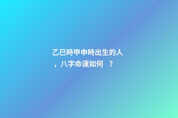 乙巳時甲申時出生的人，八字命運如何？
